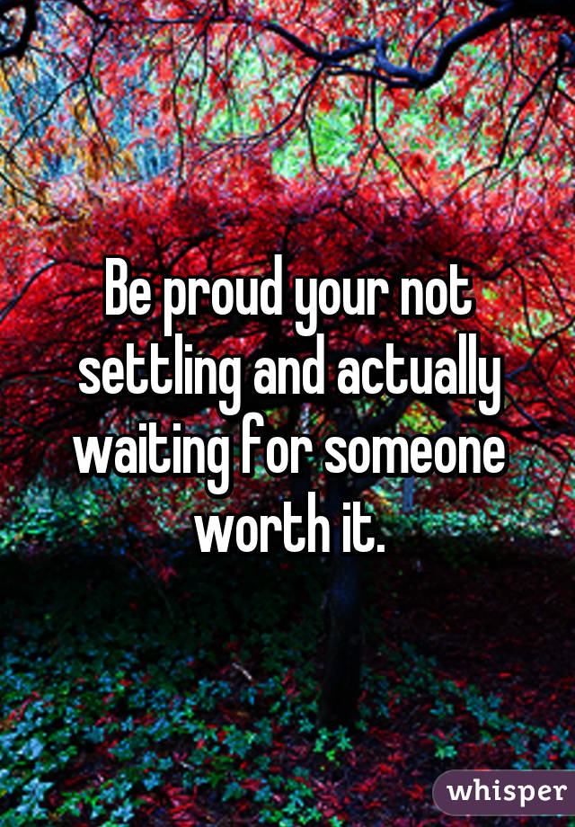 Be proud your not settling and actually waiting for someone worth it.