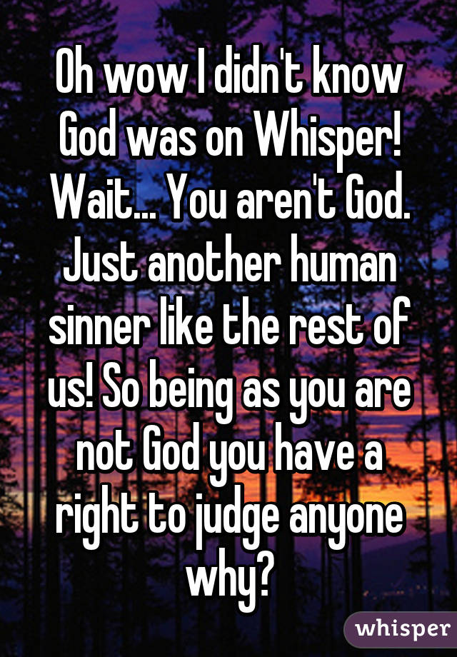 Oh wow I didn't know God was on Whisper! Wait... You aren't God. Just another human sinner like the rest of us! So being as you are not God you have a right to judge anyone why?