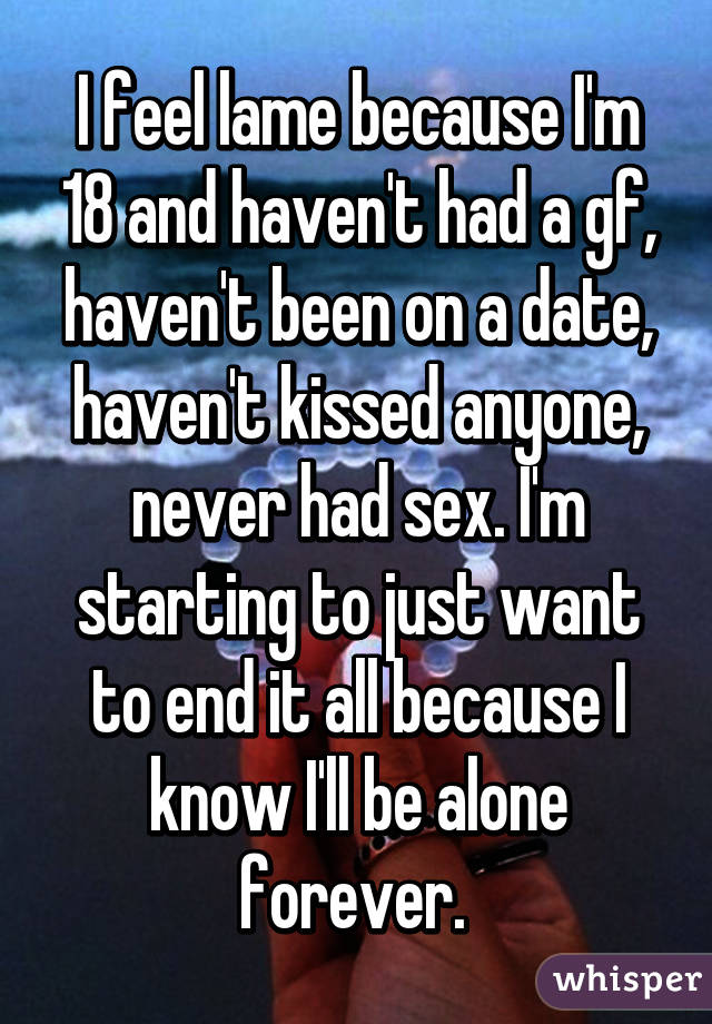 I feel lame because I'm 18 and haven't had a gf, haven't been on a date, haven't kissed anyone, never had sex. I'm starting to just want to end it all because I know I'll be alone forever. 