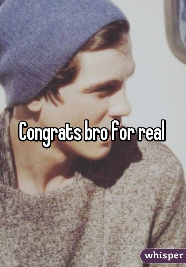Congrats bro for real 