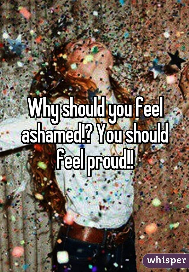 Why should you feel ashamed!? You should feel proud!!