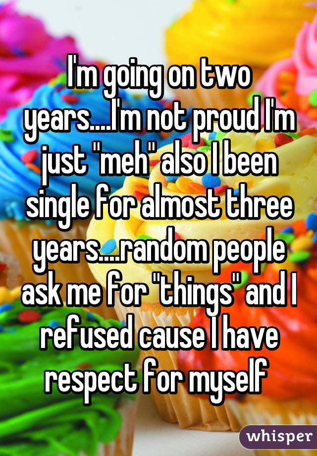 I'm going on two years....I'm not proud I'm just "meh" also I been single for almost three years....random people ask me for "things" and I refused cause I have respect for myself 