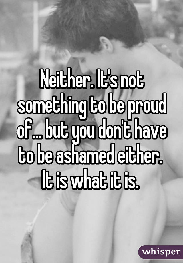 Neither. It's not something to be proud of... but you don't have to be ashamed either.  It is what it is. 