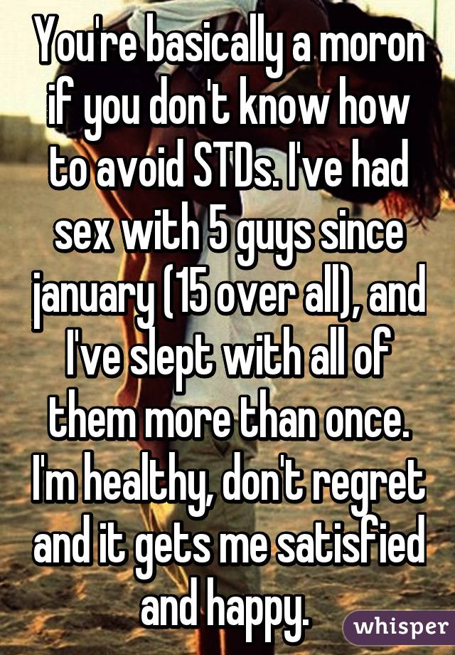 You're basically a moron if you don't know how to avoid STDs. I've had sex with 5 guys since january (15 over all), and I've slept with all of them more than once. I'm healthy, don't regret and it gets me satisfied and happy. 