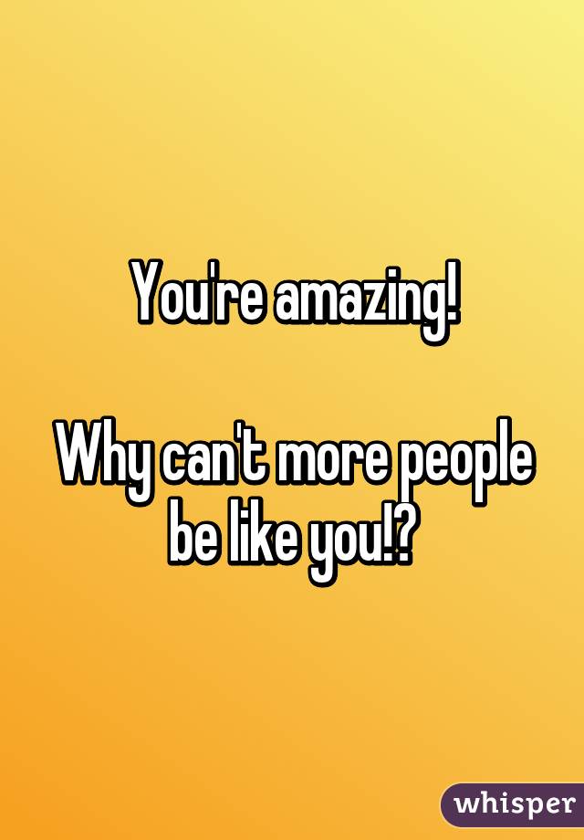 You're amazing!

Why can't more people be like you!?