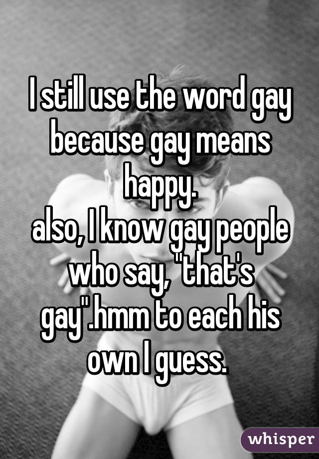 I still use the word gay because gay means happy.
also, I know gay people who say, "that's gay".hmm to each his own I guess. 