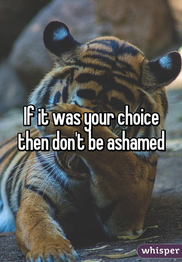 If it was your choice then don't be ashamed
