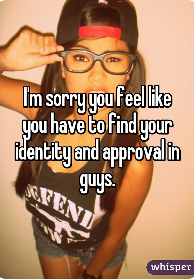 I'm sorry you feel like you have to find your identity and approval in guys.