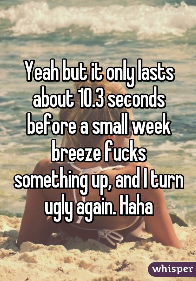 Yeah but it only lasts about 10.3 seconds before a small week breeze fucks something up, and I turn ugly again. Haha