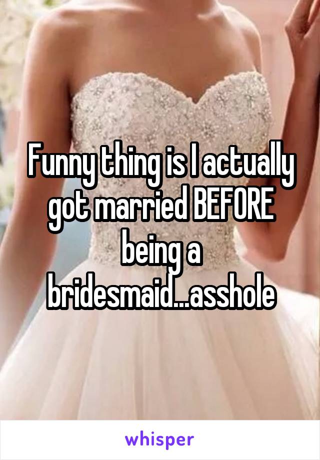Funny thing is I actually got married BEFORE being a bridesmaid...asshole