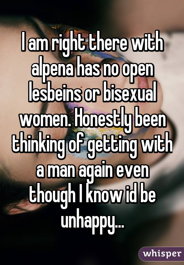 I am right there with alpena has no open lesbeins or bisexual women. Honestly been thinking of getting with a man again even though I know id be unhappy...
