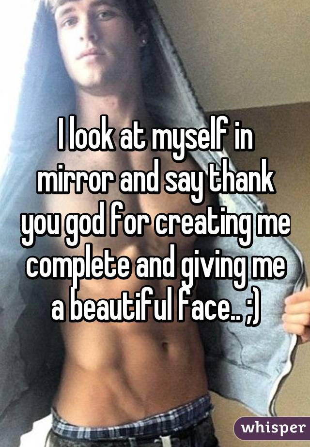 I look at myself in mirror and say thank you god for creating me complete and giving me a beautiful face.. ;)