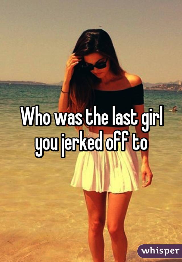 Who was the last girl you jerked off to