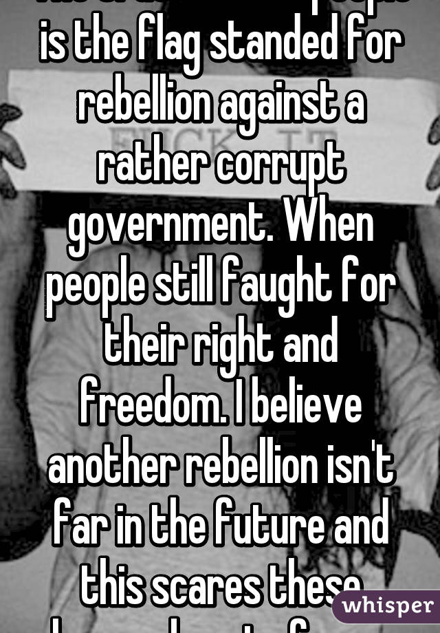 The truth of it is people is the flag standed for rebellion against a rather corrupt government. When people still faught for their right and freedom. I believe another rebellion isn't far in the future and this scares these hungry beast of gov. 