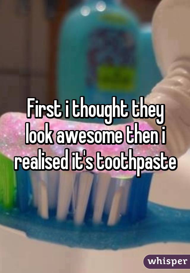 First i thought they look awesome then i realised it's toothpaste
