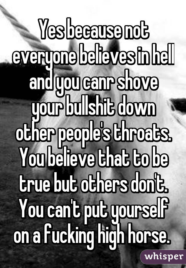 Yes because not everyone believes in hell and you canr shove your bullshit down other people's throats. You believe that to be true but others don't. You can't put yourself on a fucking high horse. 