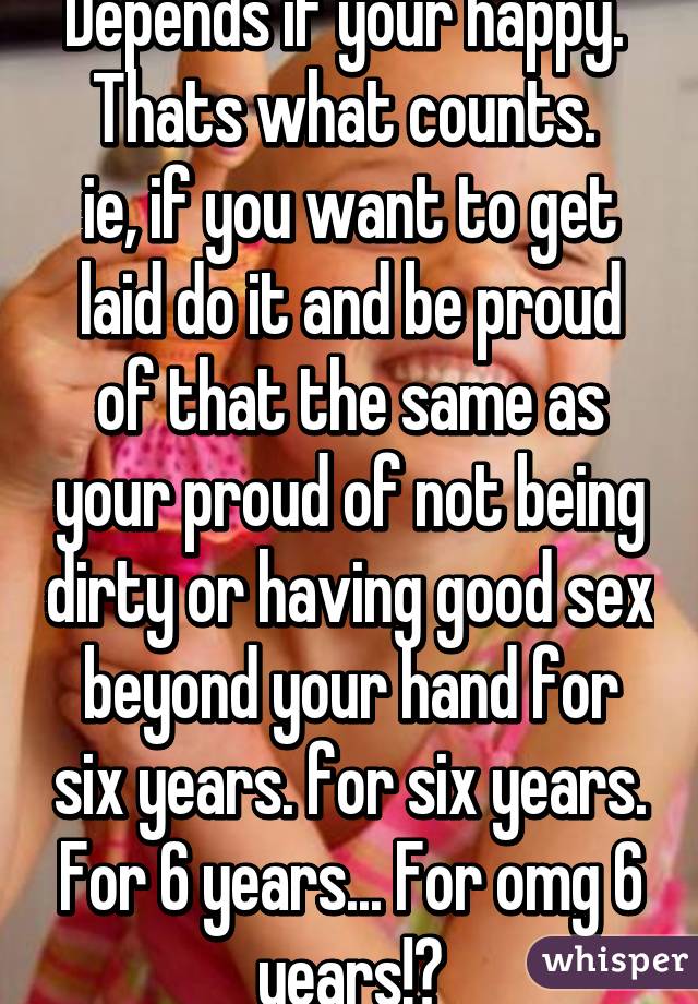 Depends if your happy. 
Thats what counts.  ie, if you want to get laid do it and be proud of that the same as your proud of not being dirty or having good sex beyond your hand for six years. for six years. For 6 years... For omg 6 years!?