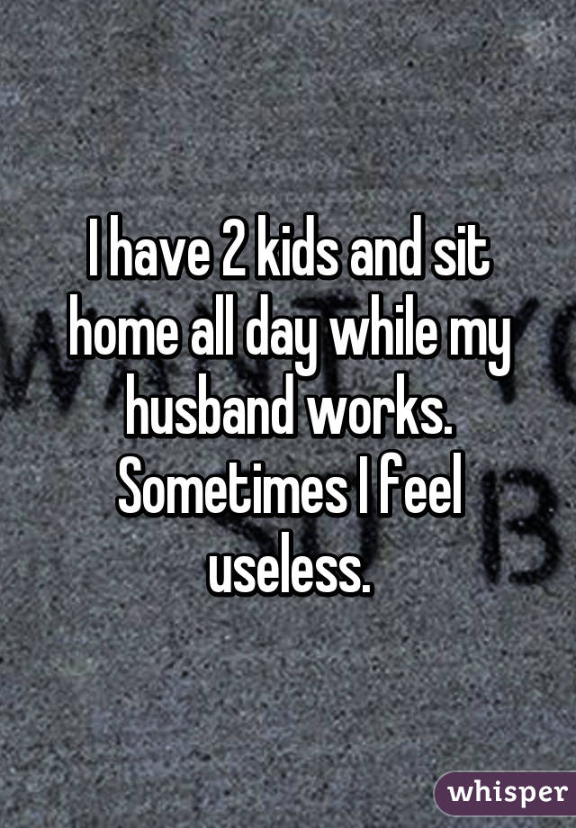 I have 2 kids and sit home all day while my husband works. Sometimes I feel useless.