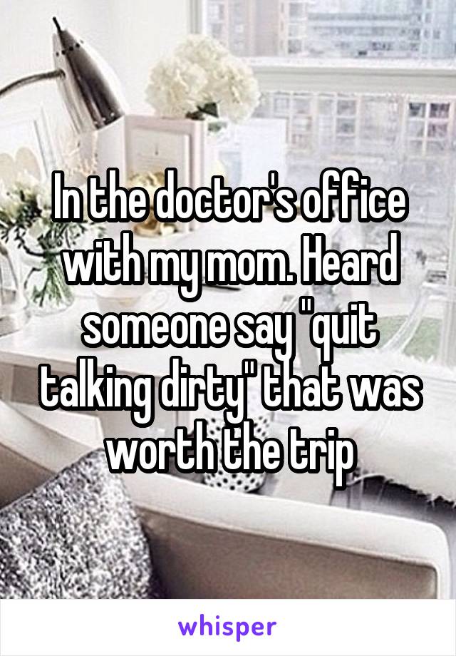 In the doctor's office with my mom. Heard someone say "quit talking dirty" that was worth the trip