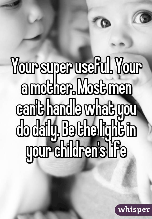 Your super useful. Your a mother. Most men can't handle what you do daily. Be the light in your children's life