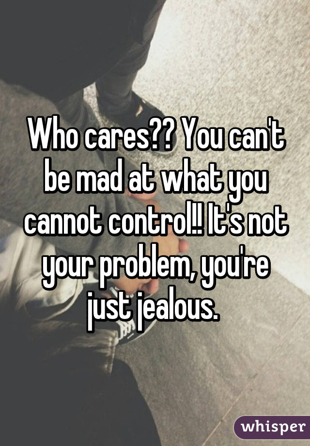 Who cares?? You can't be mad at what you cannot control!! It's not your problem, you're just jealous. 