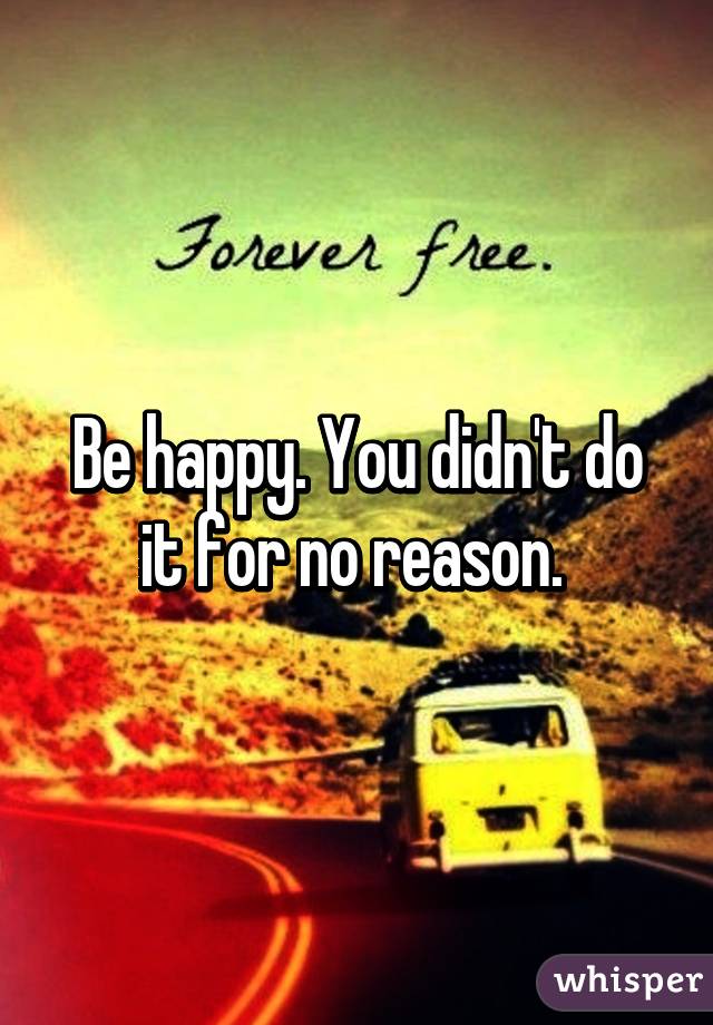Be happy. You didn't do it for no reason. 