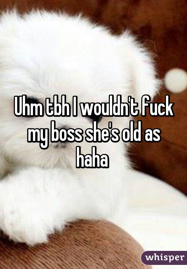 Uhm tbh I wouldn't fuck my boss she's old as haha 