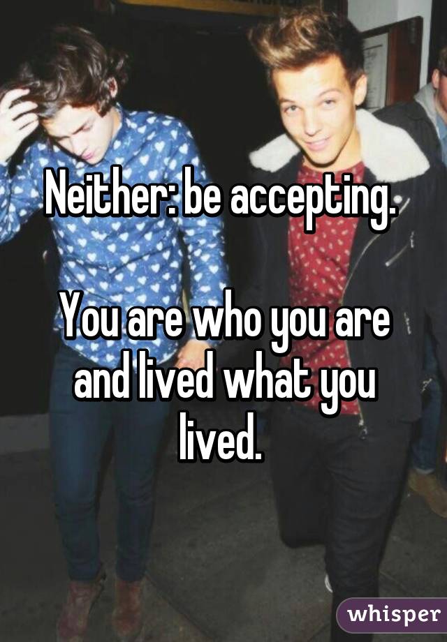 Neither: be accepting. 

You are who you are and lived what you lived. 