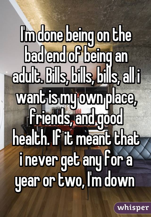 I'm done being on the bad end of being an adult. Bills, bills, bills, all i want is my own place, friends, and good health. If it meant that i never get any for a year or two, I'm down 