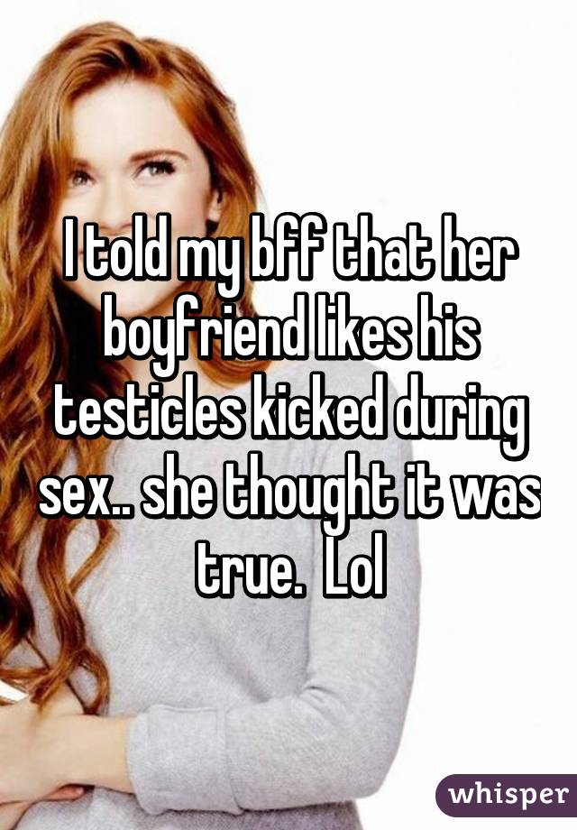 I told my bff that her boyfriend likes his testicles kicked during sex.. she thought it was true.  Lol