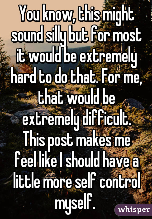 You know, this might sound silly but for most it would be extremely hard to do that. For me, that would be extremely difficult. This post makes me feel like I should have a little more self control myself. 