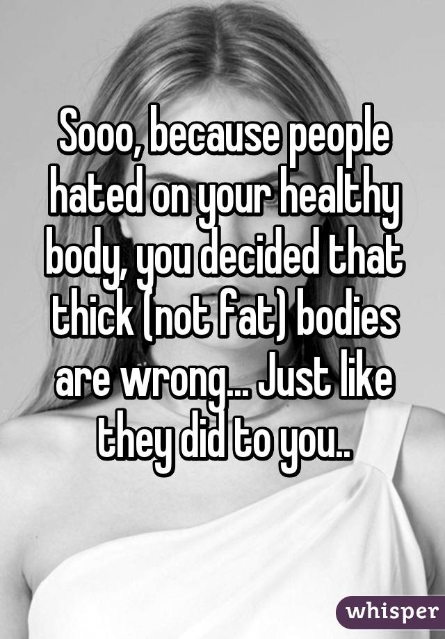 Sooo, because people hated on your healthy body, you decided that thick (not fat) bodies are wrong... Just like they did to you..
