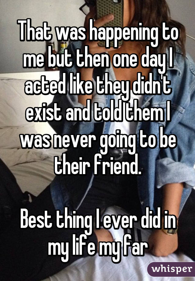 That was happening to me but then one day I acted like they didn't exist and told them I was never going to be their friend.

Best thing I ever did in my life my far