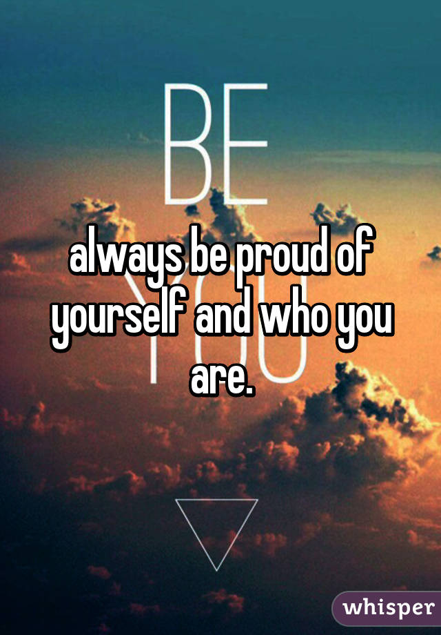 always be proud of yourself and who you are.