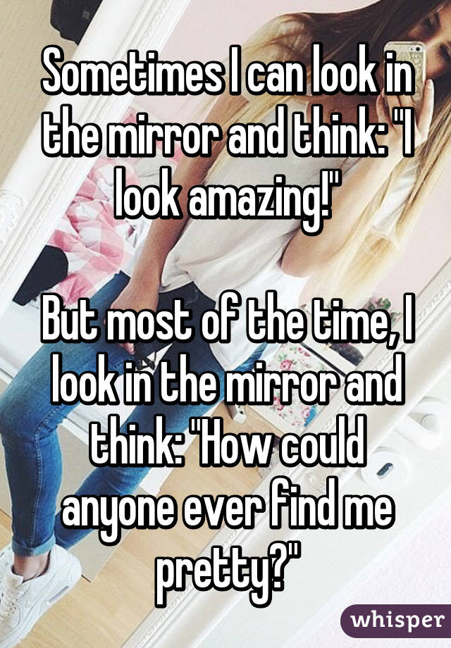 Sometimes I can look in the mirror and think: "I look amazing!"

But most of the time, I look in the mirror and think: "How could anyone ever find me pretty?"