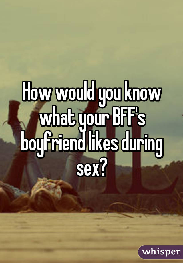 How would you know what your BFF's boyfriend likes during sex?