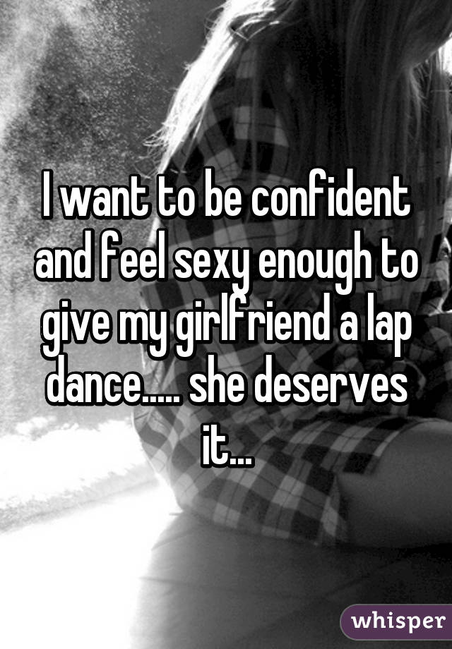 I want to be confident and feel sexy enough to give my girlfriend a lap dance..... she deserves it...