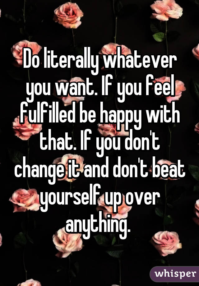 Do literally whatever you want. If you feel fulfilled be happy with that. If you don't change it and don't beat yourself up over anything. 