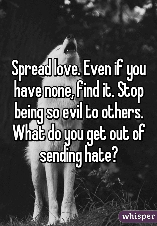 Spread love. Even if you have none, find it. Stop being so evil to others. What do you get out of sending hate?