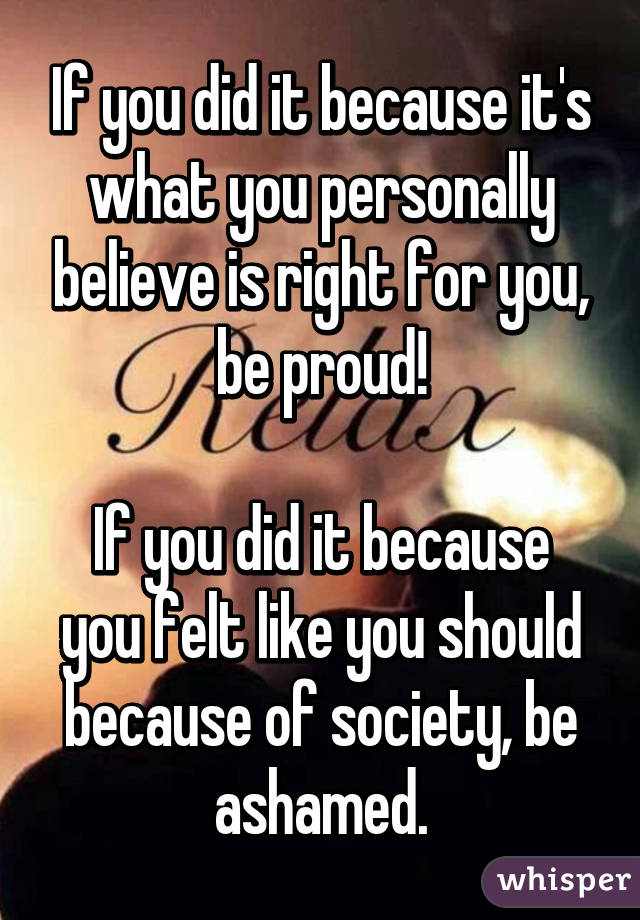 If you did it because it's what you personally believe is right for you, be proud!

If you did it because you felt like you should because of society, be ashamed.