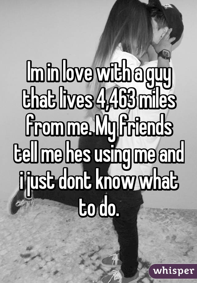 Im in love with a guy that lives 4,463 miles from me. My friends tell me hes using me and i just dont know what to do.