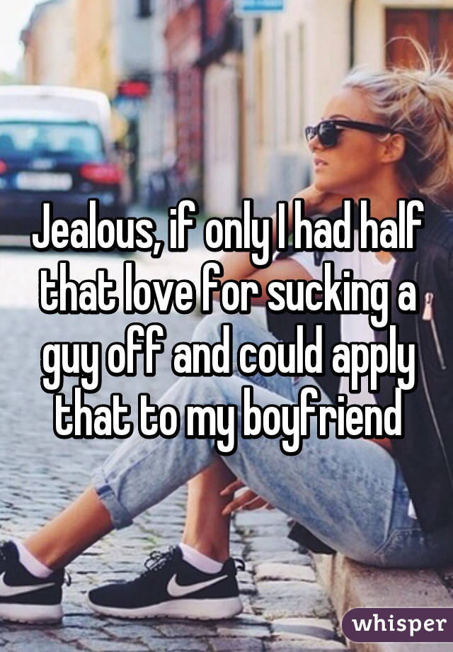 Jealous, if only I had half that love for sucking a guy off and could apply that to my boyfriend