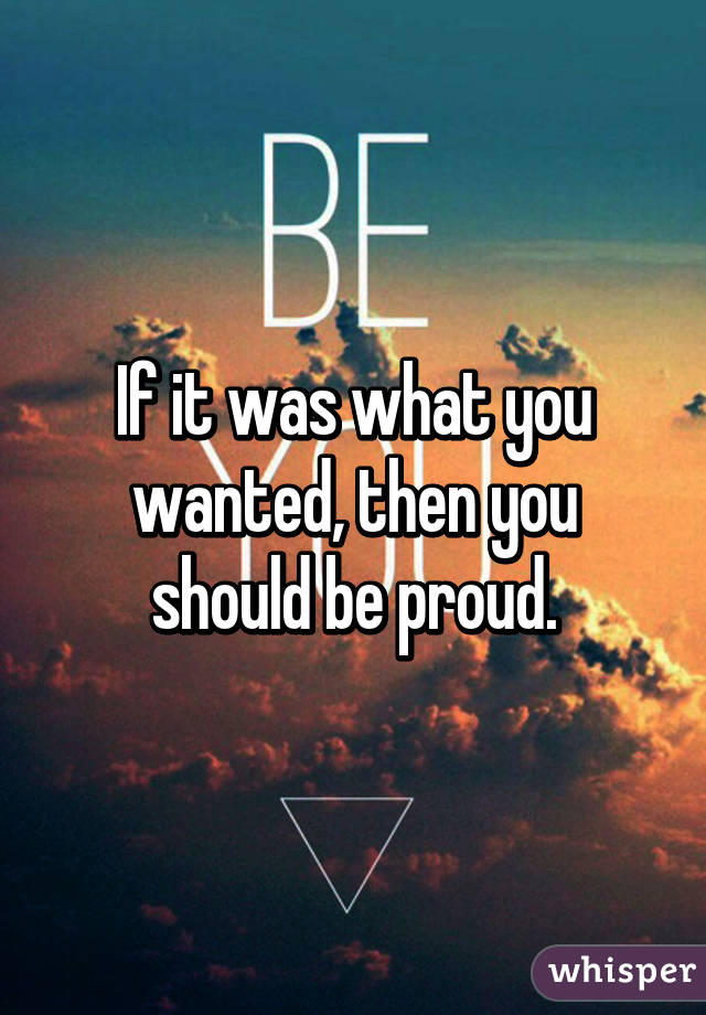 If it was what you wanted, then you should be proud.