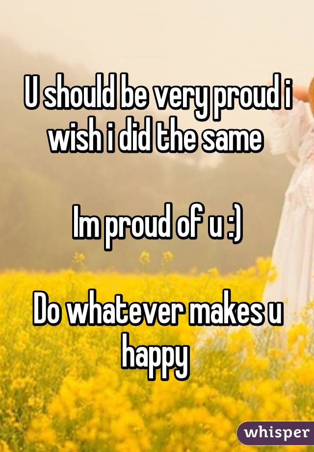 U should be very proud i wish i did the same 

Im proud of u :)

Do whatever makes u happy 