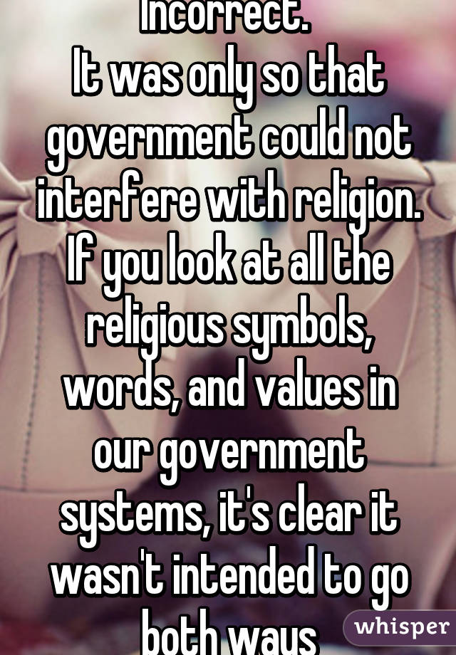 Incorrect. 
It was only so that government could not interfere with religion. If you look at all the religious symbols, words, and values in our government systems, it's clear it wasn't intended to go both ways