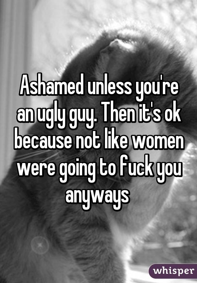 Ashamed unless you're an ugly guy. Then it's ok because not like women were going to fuck you anyways 