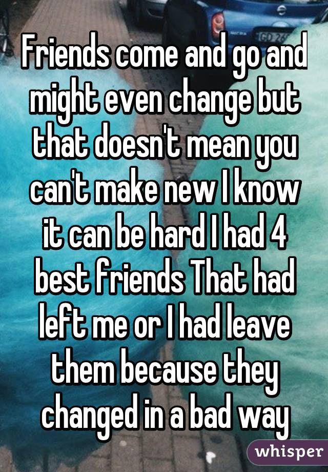 Friends come and go and might even change but that doesn't mean you can't make new I know it can be hard I had 4 best friends That had left me or I had leave them because they changed in a bad way