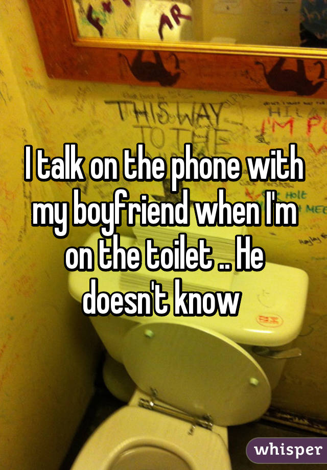 I talk on the phone with my boyfriend when I'm on the toilet .. He doesn't know 
