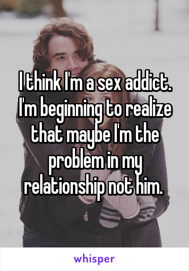 I think I'm a sex addict. I'm beginning to realize that maybe I'm the problem in my relationship not him. 