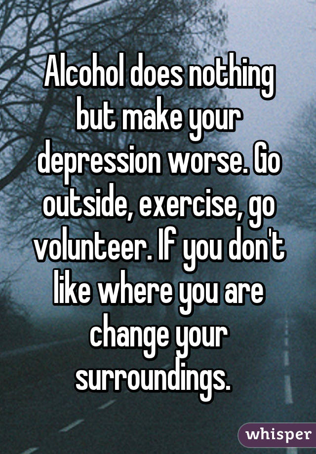 Alcohol does nothing but make your depression worse. Go outside, exercise, go volunteer. If you don't like where you are change your surroundings.  